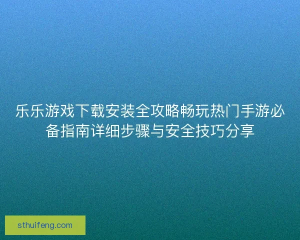 乐乐游戏下载安装全攻略畅玩热门手游必备指南详细步骤与安全技巧分享