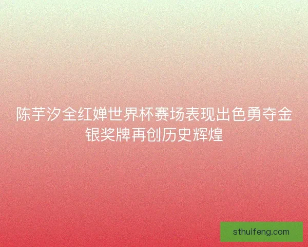 陈芋汐全红婵世界杯赛场表现出色勇夺金银奖牌再创历史辉煌